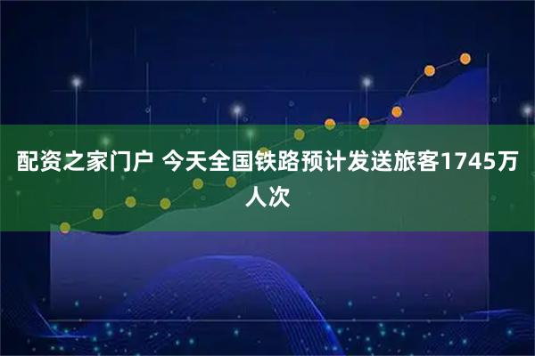 配资之家门户 今天全国铁路预计发送旅客1745万人次