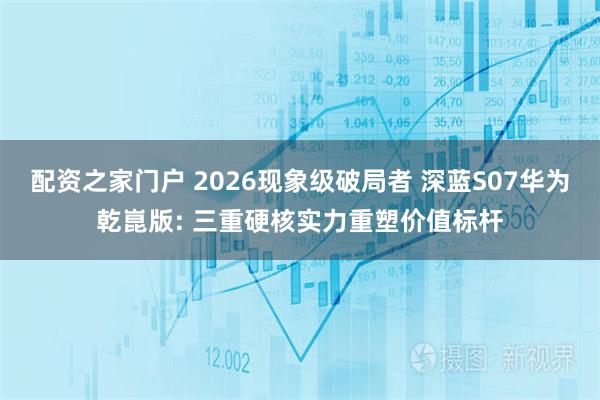 配资之家门户 2026现象级破局者 深蓝S07华为乾崑版: 三重硬核实力重塑价值标杆
