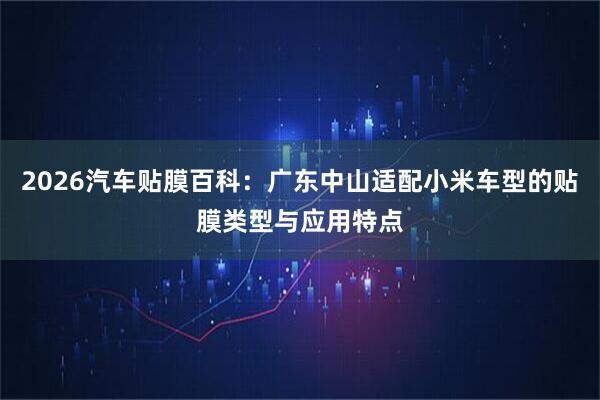 2026汽车贴膜百科：广东中山适配小米车型的贴膜类型与应用特点
