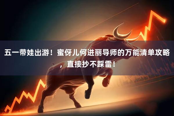 五一带娃出游！蜜伢儿何进丽导师的万能清单攻略，直接抄不踩雷！