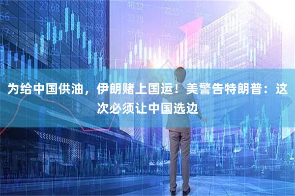 为给中国供油，伊朗赌上国运！美警告特朗普：这次必须让中国选边