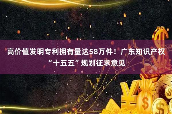 高价值发明专利拥有量达58万件！广东知识产权“十五五”规划征求意见