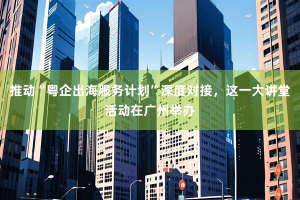 推动“粤企出海服务计划”深度对接，这一大讲堂活动在广州举办