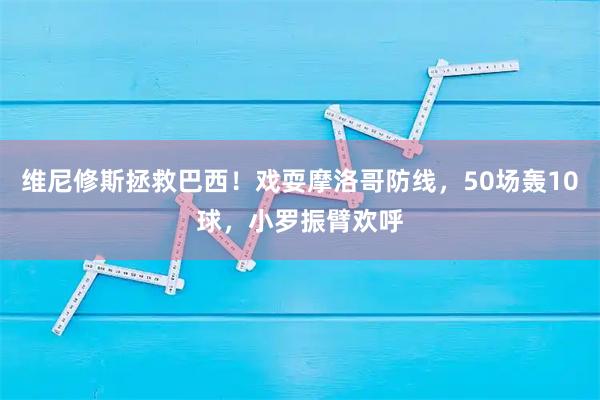 维尼修斯拯救巴西！戏耍摩洛哥防线，50场轰10球，小罗振臂欢呼