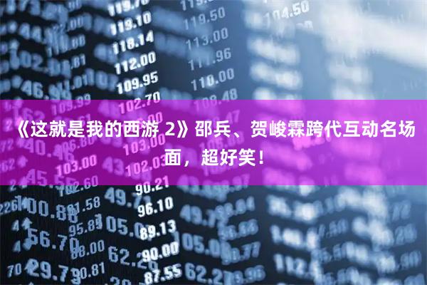 《这就是我的西游 2》邵兵、贺峻霖跨代互动名场面，超好笑！