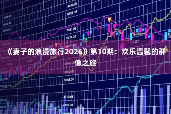 《妻子的浪漫旅行2026》第10期：欢乐温馨的群像之旅