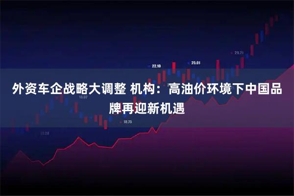 外资车企战略大调整 机构：高油价环境下中国品牌再迎新机遇